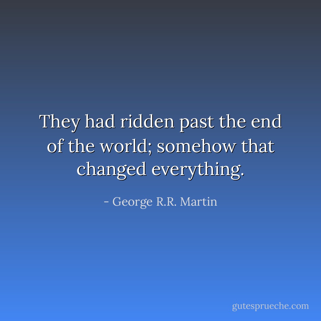 They had ridden past the end of the world; somehow that changed everything. - George R.R. Martin