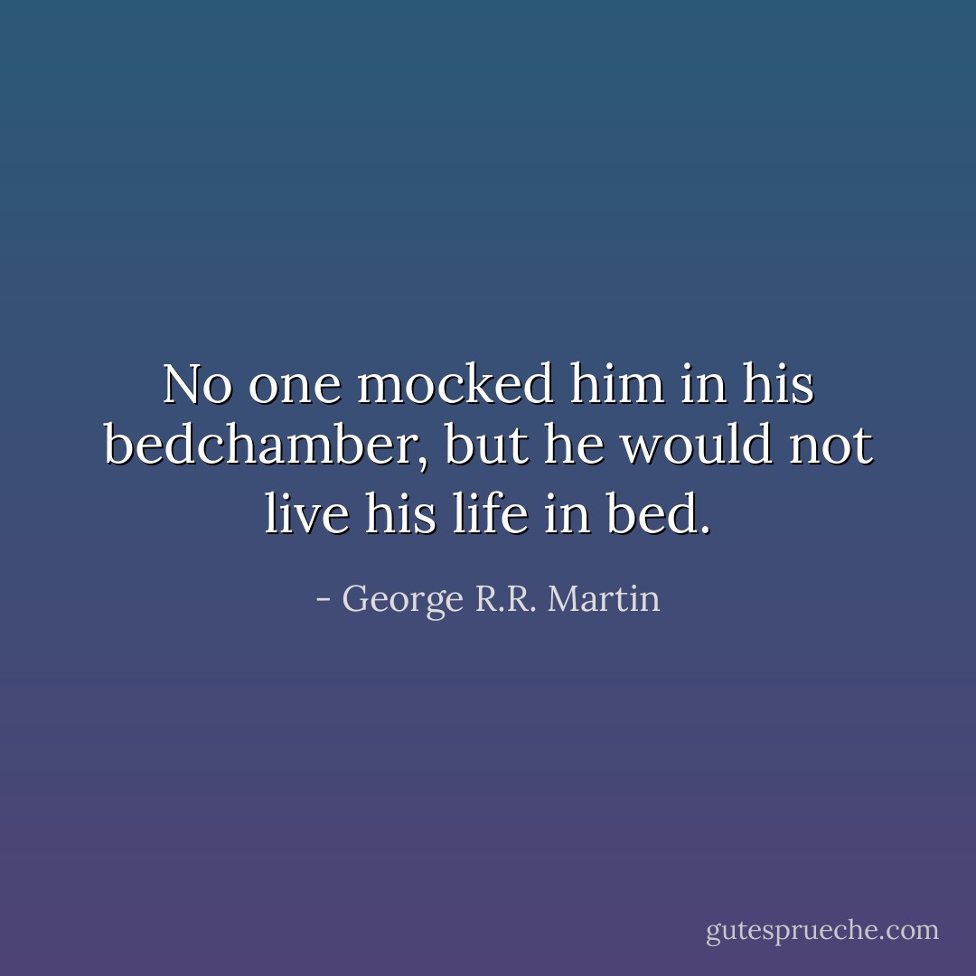 No one mocked him in his bedchamber, but he would not live his life in bed. - George R.R. Martin