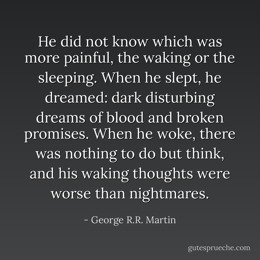 He did not know which was more painful, the waking or the sleeping. When he slept, he dreamed: dark disturbing dreams of blood and broken promises. When he woke, there was nothing to do but think, and his waking thoughts were worse than nightmares. - George R.R. Martin