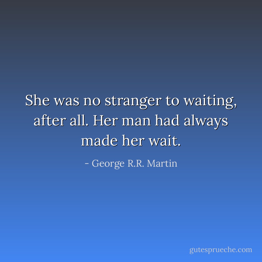 She was no stranger to waiting, after all. Her man had always made her wait. - George R.R. Martin