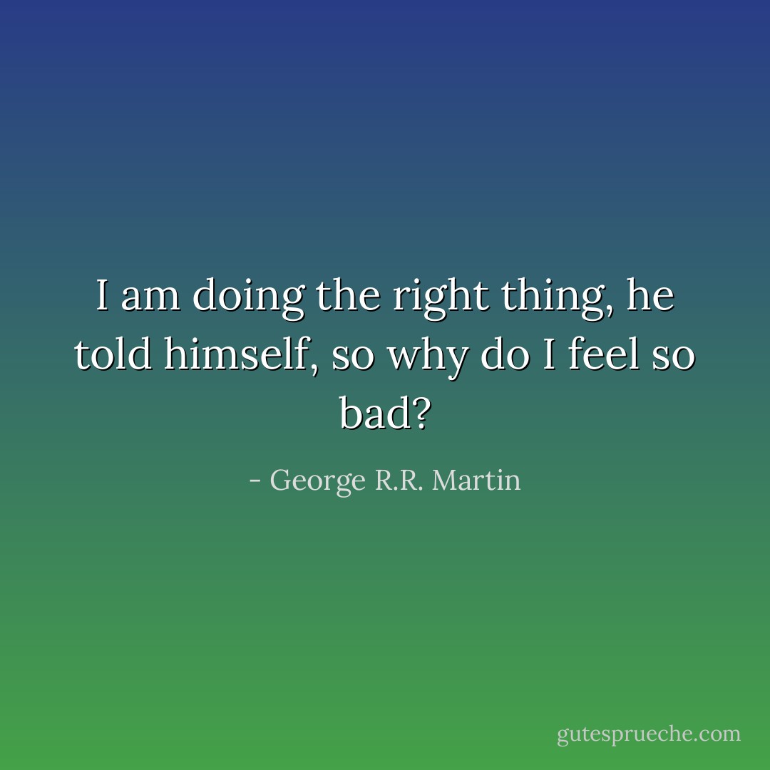 I am doing the right thing, he told himself, so why do I feel so bad? - George R.R. Martin