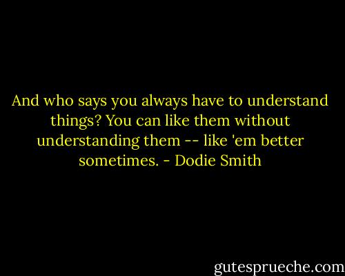 And who says you always have to understand things? You can like them without understanding them -- like 'em better sometimes. - Dodie Smith
