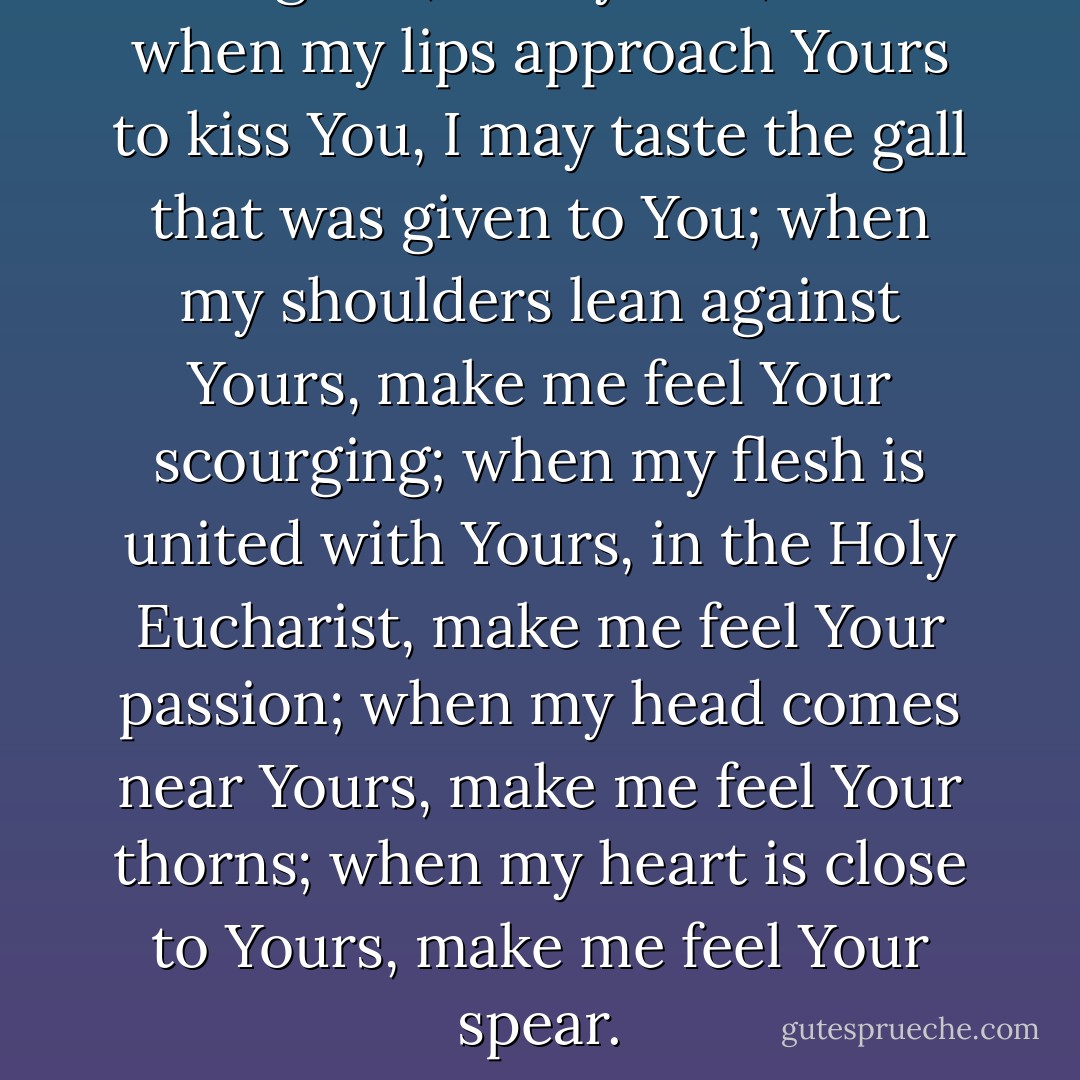 Do grant, oh my God, that when my lips approach Yours to kiss You, I may taste the gall that was given to You; when my shoulders lean against Yours, make me feel Your scourging; when my flesh is united with Yours, in the Holy Eucharist, make me feel Your passion; when my head comes near Yours, make me feel Your thorns; when my heart is close to Yours, make me feel Your spear. - Gemma Galgani