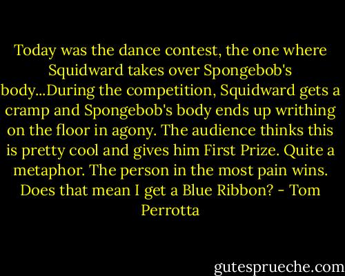 Today was the dance contest, the one where Squidward takes over Spongebob's body...During the competition, Squidward gets a cramp and Spongebob's body ends up writhing on the floor in agony. The audience thinks this is pretty cool and gives him First Prize. Quite a metaphor. The person in the most pain wins. Does that mean I get a Blue Ribbon? - Tom Perrotta