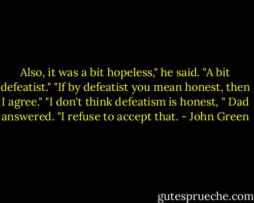 Also, it was a bit hopeless," he said. "A bit defeatist."<br />"If by defeatist you mean honest, then I agree."<br />"I don't think defeatism is honest, " Dad answered. "I refuse to accept that. - John Green