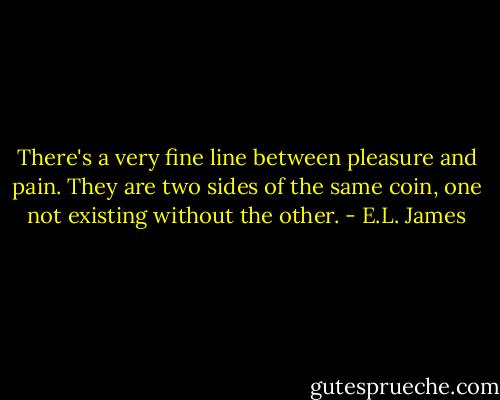 There's a very fine line between pleasure and pain. They are two sides of the same coin, one not existing without the other. - E.L. James