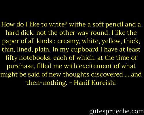 How do I like to write? withe a soft pencil and a hard dick, not the other way round.<br />I like the paper of all kinds : creamy, white, yellow, thick, thin, lined, plain. In my cupboard I have at least fifty notebooks, each of which, at the time of purchase, filled me with excitement of what might be said of new thoughts discovered.....and then-nothing. - Hanif Kureishi