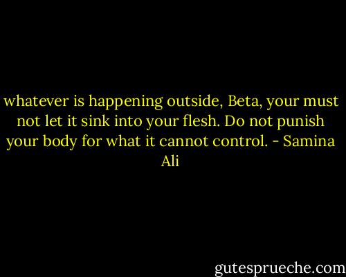 whatever is happening outside, Beta, your must not let it sink into your flesh. Do not punish your body for what it cannot control. - Samina Ali