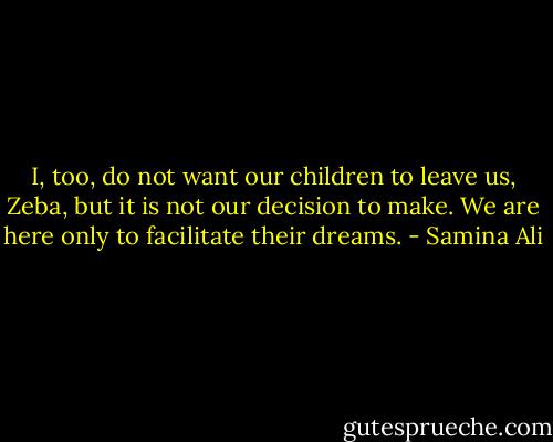 I, too, do not want our children to leave us, Zeba, but it is not our decision to make. We are here only to facilitate their dreams. - Samina Ali
