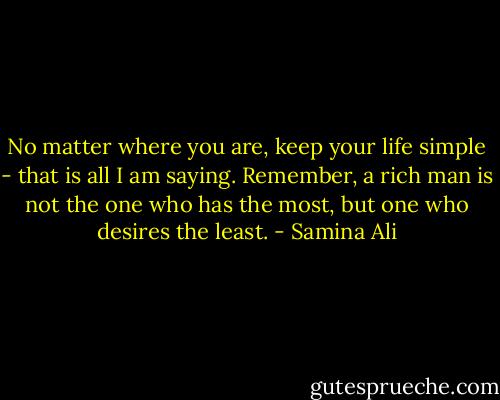 No matter where you are, keep your life simple - that is all I am saying. Remember, a rich man is not the one who has the most, but one who desires the least. - Samina Ali