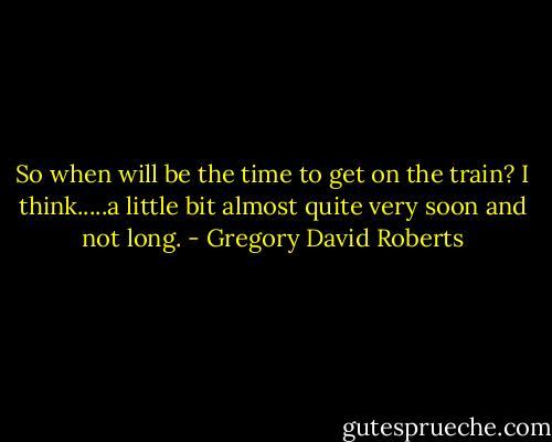 So when will be the time to get on the train?<br />I think.....a little bit almost quite very soon and not long. - Gregory David Roberts