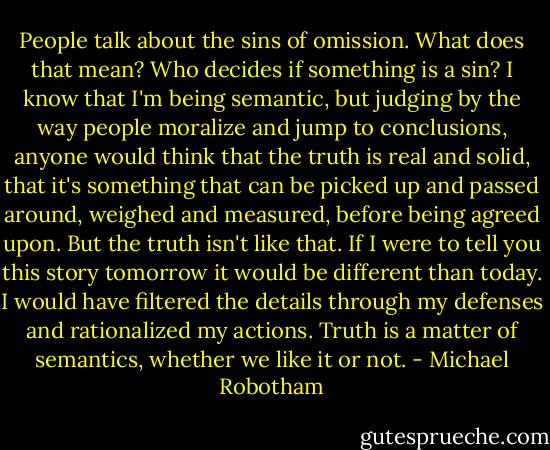 People talk about the sins of omission. What does that mean? Who decides if something is a sin? I know that I'm being semantic, but judging by the way people moralize and jump to conclusions, anyone would think that the truth is real and solid, that it's something that can be picked up and passed around, weighed and measured, before being agreed upon. But the truth isn't like that. If I were to tell you this story tomorrow it would be different than today. I would have filtered the details through my defenses and rationalized my actions. Truth is a matter of semantics, whether we like it or not. - Michael Robotham
