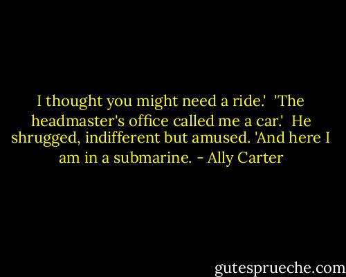 I thought you might need a ride.'<br /><br />'The headmaster's office called me a car.'<br /><br />He shrugged, indifferent but amused. 'And here I am in a submarine. - Ally Carter