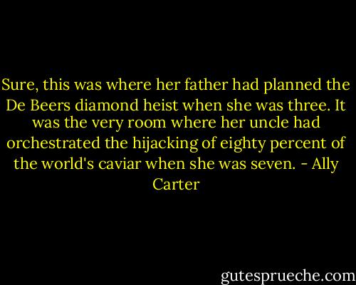 Sure, this was where her father had planned the De Beers diamond heist when she was three. It was the very room where her uncle had orchestrated the hijacking of eighty percent of the world's caviar when she was seven. - Ally Carter