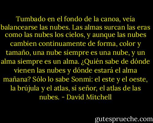 Tumbado en el fondo de la canoa, veía balancearse las nubes. Las almas surcan las eras como las nubes los cielos, y aunque las nubes cambien continuamente de forma, color y tamaño, una nube siempre es una nube, y un alma siempre es un alma. ¿Quién sabe de dónde vienen las nubes y dónde estará el alma mañana? Sólo lo sabe Sonmi: el este y el oeste, la brújula y el atlas, sí señor, el atlas de las nubes. - David Mitchell