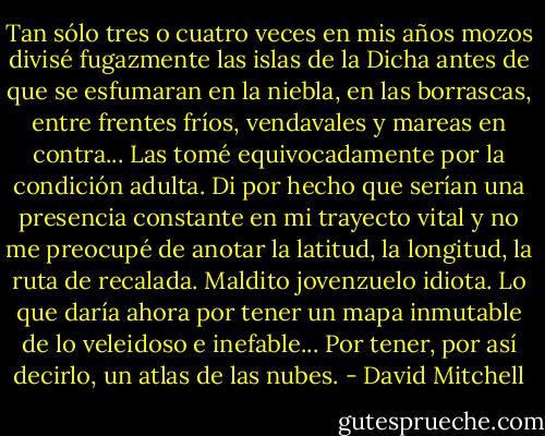 Tan sólo tres o cuatro veces en mis años mozos divisé fugazmente las islas de la Dicha antes de que se esfumaran en la niebla, en las borrascas, entre frentes fríos, vendavales y mareas en contra... Las tomé equivocadamente por la condición adulta. Di por hecho que serían una presencia constante en mi trayecto vital y no me preocupé de anotar la latitud, la longitud, la ruta de recalada. Maldito jovenzuelo idiota. Lo que daría ahora por tener un mapa inmutable de lo veleidoso e inefable... Por tener, por así decirlo, un atlas de las nubes. - David Mitchell