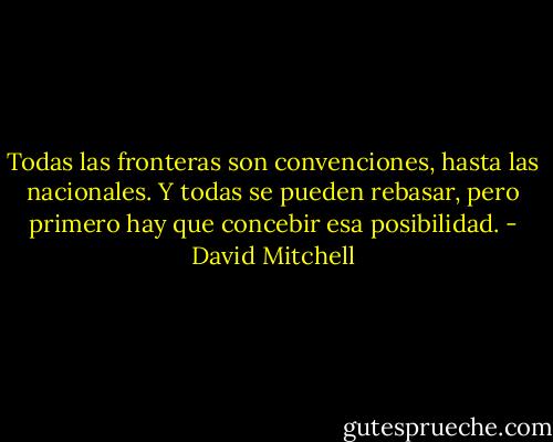 Todas las fronteras son convenciones, hasta las nacionales. Y todas se pueden rebasar, pero primero hay que concebir esa posibilidad. - David Mitchell
