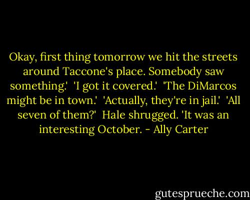 Okay, first thing tomorrow we hit the streets around Taccone's place. Somebody saw something.'<br /><br />'I got it covered.'<br /><br />'The DiMarcos might be in town.'<br /><br />'Actually, they're in jail.'<br /><br />'All seven of them?'<br /><br />Hale shrugged. 'It was an interesting October. - Ally Carter