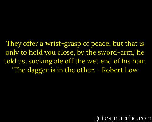 They offer a wrist-grasp of peace, but that is only to hold you close, by the sword-arm,' he told us, sucking ale off the wet end of his hair. 'The dagger is in the other. - Robert Low