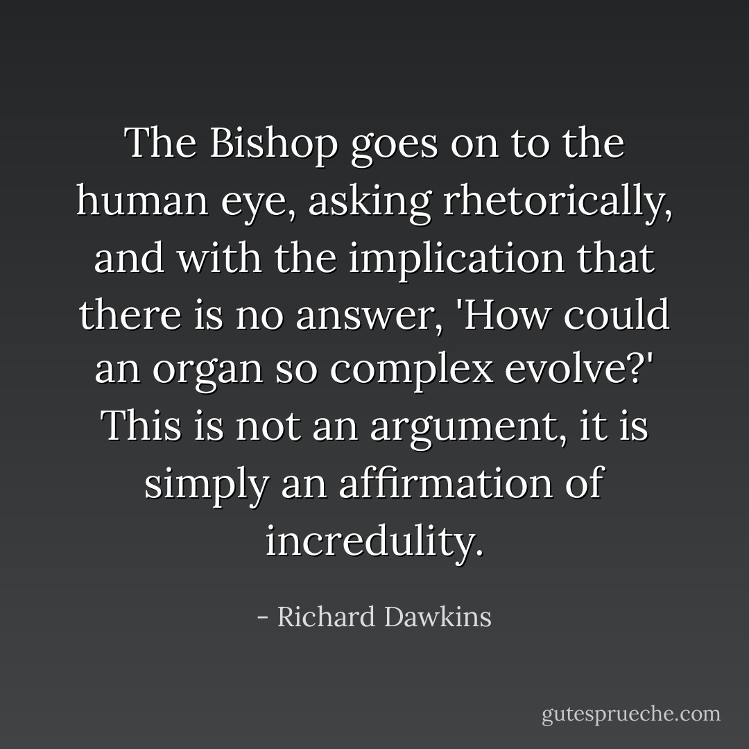 The Bishop goes on to the human eye, asking rhetorically, and with the implication that there is no answer, 'How could an organ so complex evolve?' This is not an argument, it is simply an affirmation of incredulity. - Richard Dawkins
