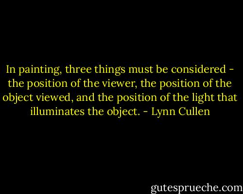 In painting, three things must be considered - the position of the viewer, the position of the object viewed, and the position of the light that illuminates the object. - Lynn Cullen