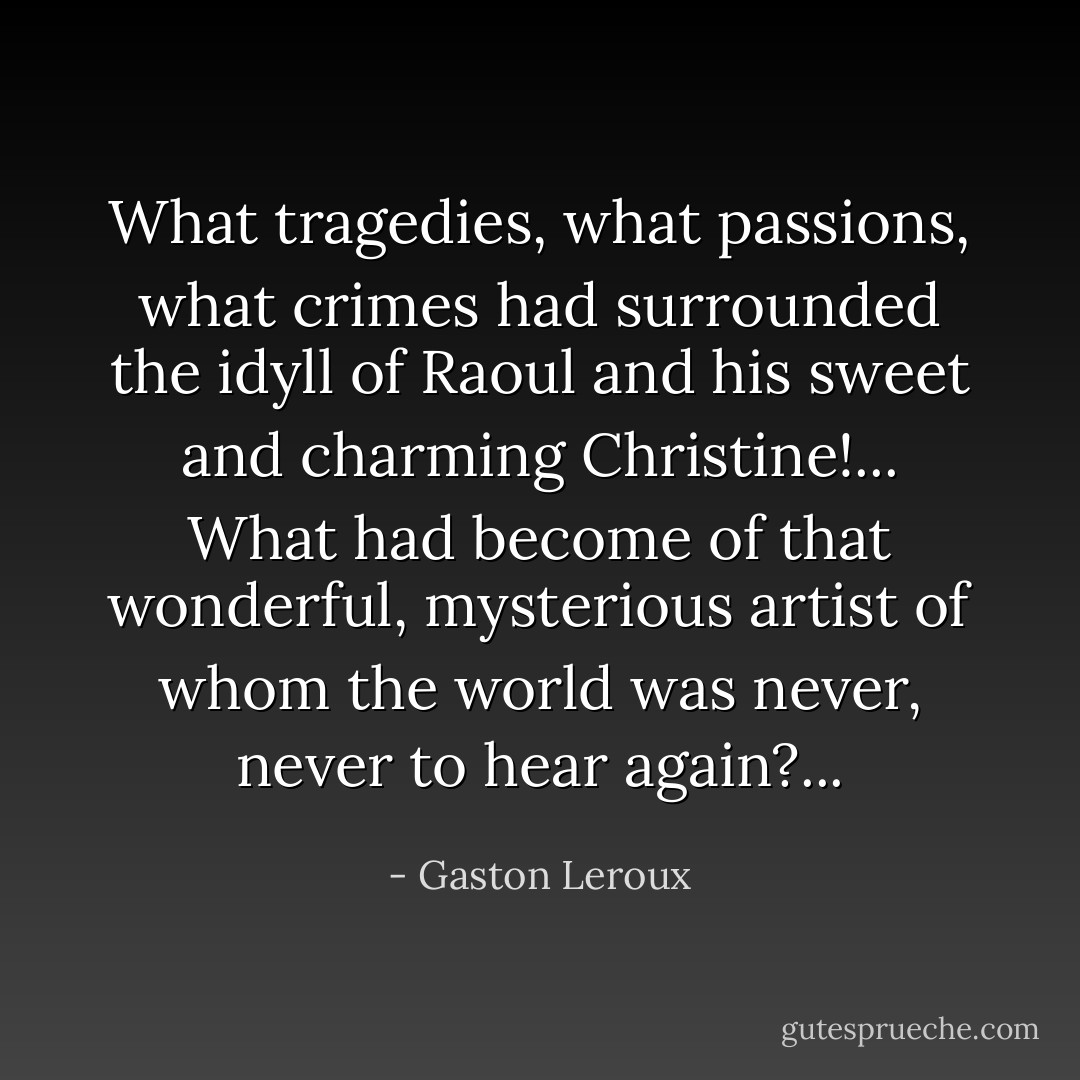 What tragedies, what passions, what crimes had surrounded the idyll of Raoul and his sweet and charming Christine!... What had become of that wonderful, mysterious artist of whom the world was never, never to hear again?... - Gaston Leroux
