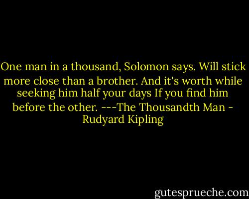 One man in a thousand, Solomon says.<br />Will stick more close than a brother.<br />And it's worth while seeking him half your days<br />If you find him before the other.<br />---The Thousandth Man - Rudyard Kipling