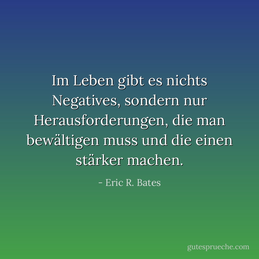 Im Leben gibt es nichts Negatives, sondern nur Herausforderungen, die man bewältigen muss und die einen stärker machen. - Eric R. Bates<
