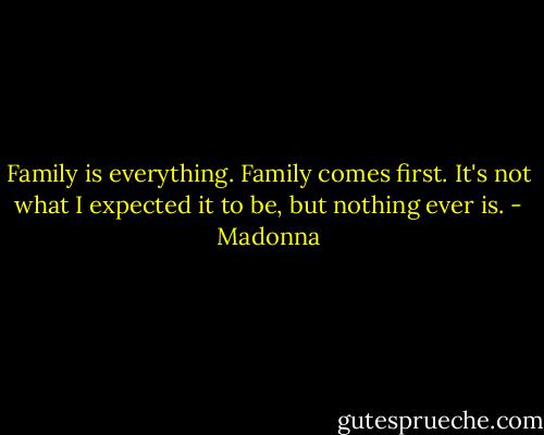 Family is everything. Family comes first. It's not what I expected it to be, but nothing ever is. - Madonna