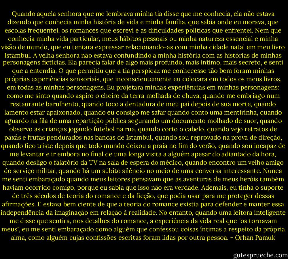 Quando aquela senhora que me lembrava minha tia disse que me conhecia, ela não estava dizendo que conhecia minha história de vida e minha família, que sabia onde eu morava, que escolas frequentei, os romances que escrevi e as dificuldades políticas que enfrentei. Nem que conhecia minha vida particular, meus hábitos pessoais ou minha natureza essencial e minha visão de mundo, que eu tentara expressar relacionando-as com minha cidade natal em meu livro Istambul. A velha senhora não estava confundindo a minha história com as histórias de minhas personagens fictícias. Ela parecia falar de algo mais profundo, mais íntimo, mais secreto, e senti que a entendia. O que permitiu que a tia perspicaz me conhecesse tão bem foram minhas próprias experiências sensoriais, que inconscientemente eu colocara em todos os meus livros, em todas as minhas personagens. Eu projetara minhas experiências em minhas personagens: como me sinto quando aspiro o cheiro da terra molhada de chuva, quando me embriago num restaurante barulhento, quando toco a dentadura de meu pai depois de sua morte, quando lamento estar apaixonado, quando eu consigo me safar quando conto uma mentirinha, quando aguardo na fila de uma repartição pública segurando um documento molhado de suor, quando observo as crianças jogando futebol na rua, quando corto o cabelo, quando vejo retratos de paxás e frutas pendurados nas bancas de Istambul, quando sou reprovado na prova de direção, quando fico triste depois que todo mundo deixou a praia no fim do verão, quando sou incapaz de me levantar e ir embora no final de uma longa visita a alguém apesar do adiantado da hora, quando desligo o falatório da TV na sala de espera do médico, quando encontro um velho amigo do serviço militar, quando há um súbito silêncio no meio de uma conversa interessante. Nunca me senti embaraçado quando meus leitores pensavam que as aventuras de meus heróis também haviam ocorrido comigo, porque eu sabia que isso não era verdade. Ademais, eu tinha o suporte de três séculos de teoria do romance e da ficção, que podia usar para me proteger dessas afirmações. E estava bem ciente de que a teoria do romance existia para defender e manter essa independência da imaginação em relação à realidade. No entanto, quando uma leitora inteligente me disse que sentira, nos detalhes do romance, a experiência da vida real que "os tornavam meus", eu me senti embaraçado como alguém que confessou coisas íntimas a respeito da própria alma, como alguém cujas confissões escritas foram lidas por outra pessoa. - Orhan Pamuk