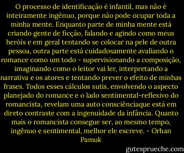 O processo de identificação é infantil, mas não é inteiramente ingênuo, porque não pode ocupar toda a minha mente. Enquanto parte de minha mente está criando gente de ficção, falando e agindo como meus heróis e em geral tentando se colocar na pele de outra pessoa, outra parte está cuidadosamente avaliando o romance como um todo - supervisionando a composição, imaginando como o leitor vai ler, interpretando a narrativa e os atores e tentando prever o efeito de minhas frases. Todos esses cálculos sutis, envolvendo o aspecto planejado do romance e o lado sentimental-reflexivo do romancista, revelam uma auto consciênciaque está em direto contraste com a ingenuidade da infância. Quanto mais o romancista consegue ser, ao mesmo tempo, ingênuo e sentimental, melhor ele escreve. - Orhan Pamuk