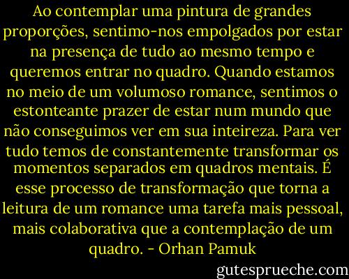 Ao contemplar uma pintura de grandes proporções, sentimo-nos empolgados por estar na presença de tudo ao mesmo tempo e queremos entrar no quadro. Quando estamos no meio de um volumoso romance, sentimos o estonteante prazer de estar num mundo que não conseguimos ver em sua inteireza. Para ver tudo temos de constantemente transformar os momentos separados em quadros mentais. É esse processo de transformação que torna a leitura de um romance uma tarefa mais pessoal, mais colaborativa que a contemplação de um quadro. - Orhan Pamuk