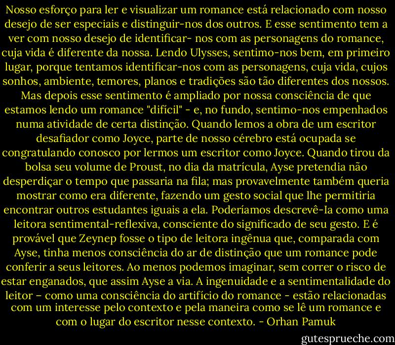 Nosso esforço para ler e visualizar um romance está relacionado com nosso desejo de ser especiais e distinguir-nos dos outros. E esse sentimento tem a ver com nosso desejo de identificar- nos com as personagens do romance, cuja vida é diferente da nossa. Lendo Ulysses, sentimo-nos bem, em primeiro lugar, porque tentamos identificar-nos com as personagens, cuja vida, cujos sonhos, ambiente, temores, planos e tradições são tão diferentes dos nossos. Mas depois esse sentimento é ampliado por nossa consciência de que estamos lendo um romance "difícil" - e, no fundo, sentimo-nos empenhados numa atividade de certa distinção. Quando lemos a obra de um escritor desafiador como Joyce, parte de nosso cérebro está ocupada se congratulando conosco por lermos um escritor como Joyce.<br />Quando tirou da bolsa seu volume de Proust, no dia da matrícula, Ayse pretendia não desperdiçar o tempo que passaria na fila; mas provavelmente também queria mostrar como era diferente, fazendo um gesto social que lhe permitiria encontrar outros estudantes iguais a ela. Poderíamos descrevê-Ia como uma leitora sentimental-reflexiva, consciente do significado de seu gesto. E é provável que Zeynep fosse o tipo de leitora ingênua que, comparada com Ayse, tinha menos consciência do ar de distinção que um romance pode conferir a seus leitores. Ao menos podemos imaginar, sem correr o risco de estar enganados, que assim Ayse a via. A ingenuidade e a sentimentalidade do leitor – como uma consciência do artifício do romance - estão relacionadas com um interesse pelo contexto e pela maneira como se lê um romance e com o lugar do escritor nesse contexto. - Orhan Pamuk