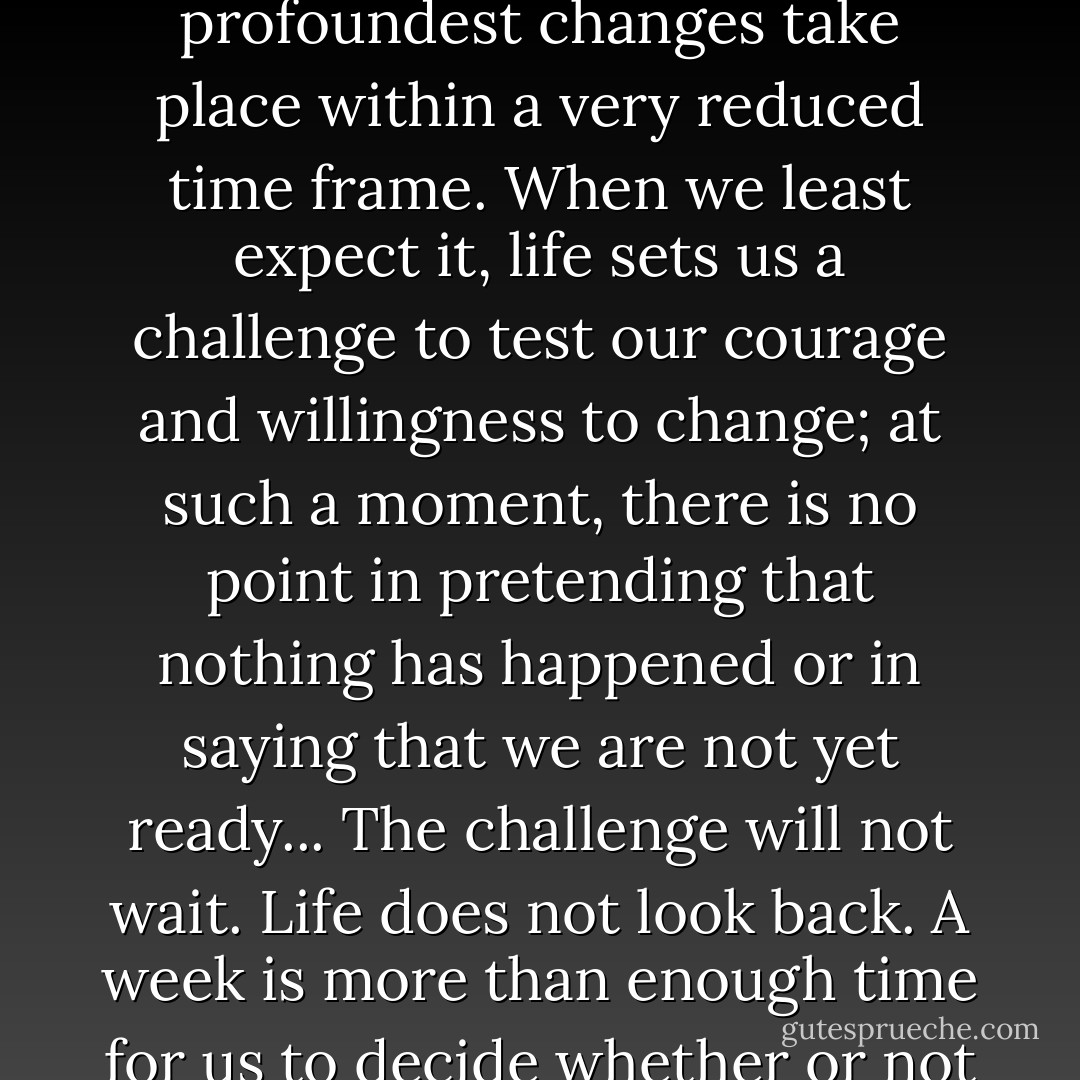 In the lives of individuals, just as in society at large, the profoundest changes take place within a very reduced time frame. When we least expect it, life sets us a challenge to test our courage and willingness to change; at such a moment, there is no point in pretending that nothing has happened or in saying that we are not yet ready... The challenge will not wait. Life does not look back. A week is more than enough time for us to decide whether or not to accept our destiny. - Paulo Coelho