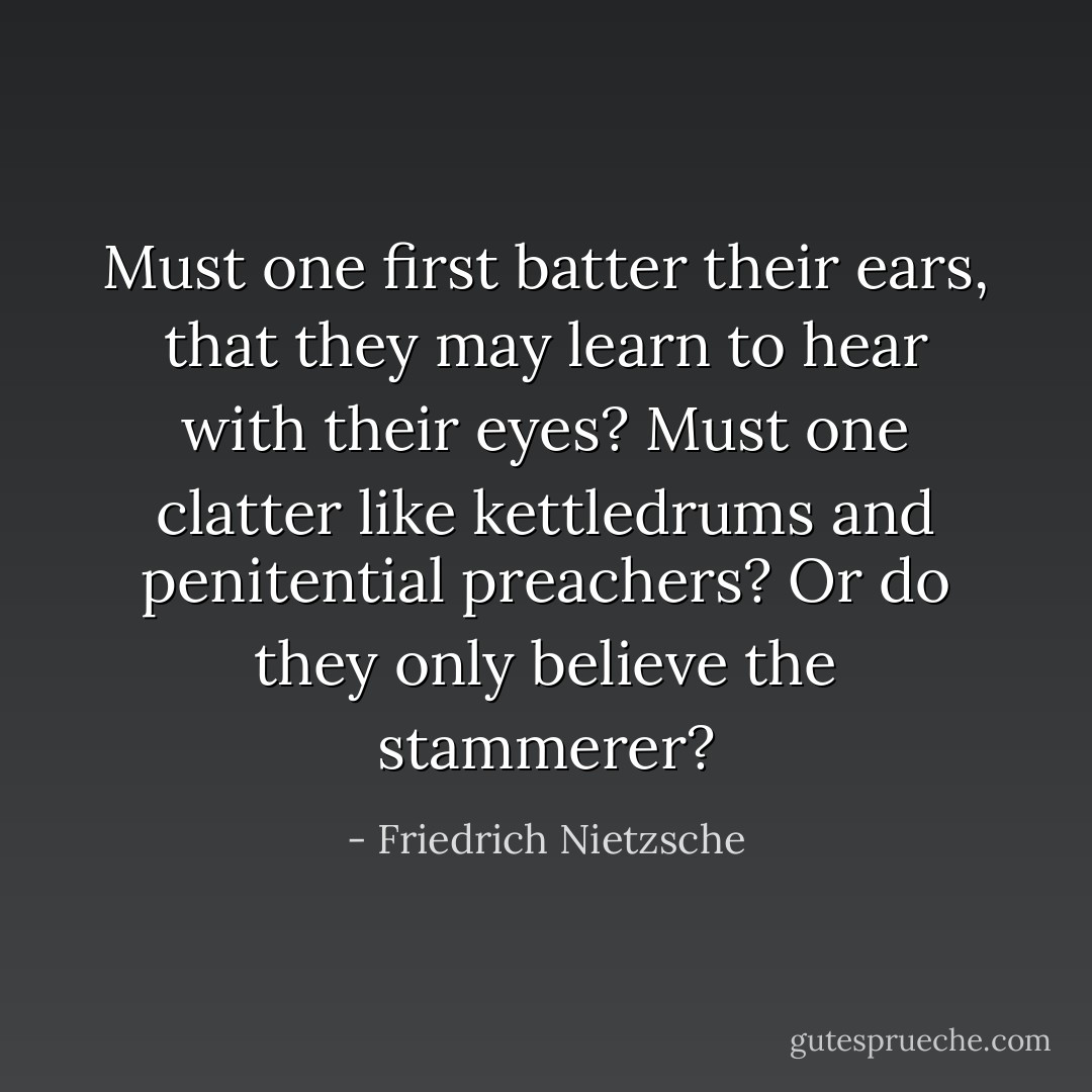 Must one first batter their ears, that they may learn to hear with their eyes? Must one clatter like kettledrums and penitential preachers? Or do they only believe the stammerer? - Friedrich Nietzsche