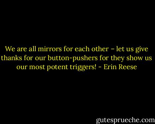 We are all mirrors for each other – let us give thanks for our button-pushers for they show us our most potent triggers! - Erin Reese