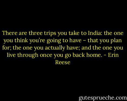 There are three trips you take to India: the one you think you’re going to have – that you plan for; the one you actually have; and the one you live through once you go back home. - Erin Reese