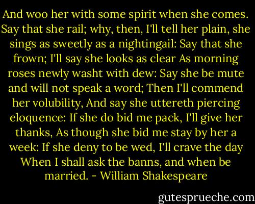 And woo her with some spirit when she comes. Say that she rail; why, then, I'll tell her plain, she sings as sweetly as a nightingail: Say that she frown; I'll say she looks as clear As morning roses newly washt with dew: Say she be mute and will not speak a word; Then I'll commend her volubility, And say she uttereth piercing eloquence: If she do bid me pack, I'll give her thanks, As though she bid me stay by her a week: If she deny to be wed, I'll crave the day When I shall ask the banns, and when be married. - William Shakespeare