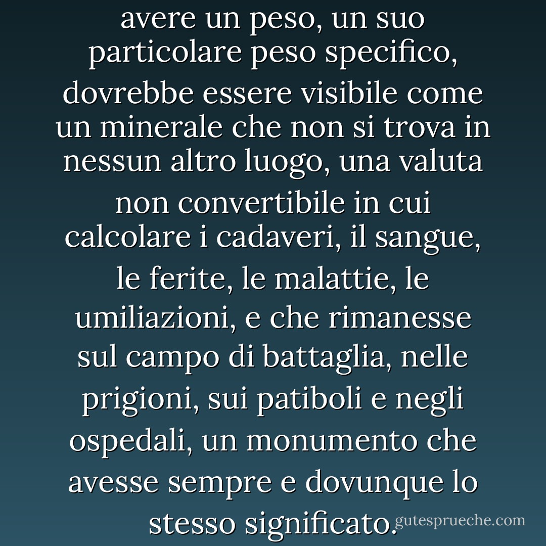 Il dolore, pensò, dovrebbe avere un peso, un suo particolare peso specifico, dovrebbe essere visibile come un minerale che non si trova in nessun altro luogo, una valuta non convertibile in cui calcolare i cadaveri, il sangue, le ferite, le malattie, le umiliazioni, e che rimanesse sul campo di battaglia, nelle prigioni, sui patiboli e negli ospedali, un monumento che avesse sempre e dovunque lo stesso significato. - Cees Nooteboom