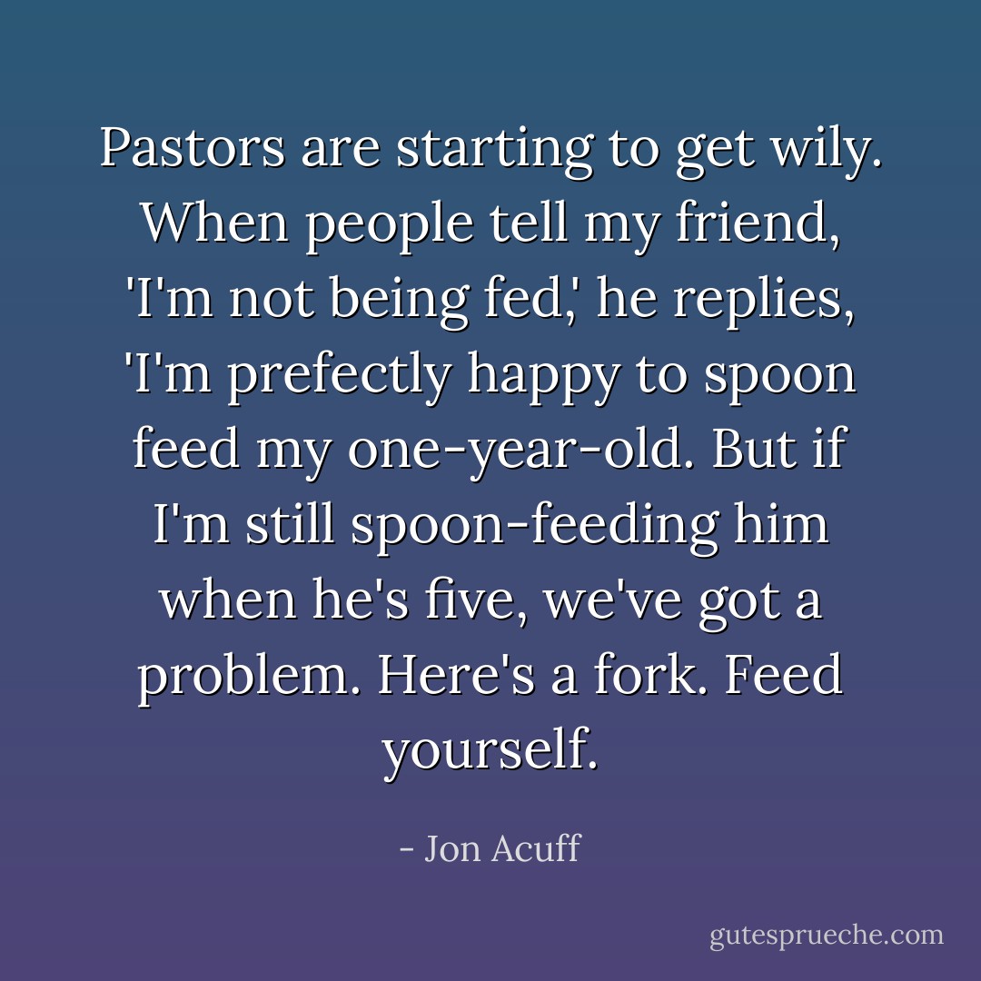 Pastors are starting to get wily. When people tell my friend, 'I'm not being fed,' he replies, 'I'm prefectly happy to spoon feed my one-year-old. But if I'm still spoon-feeding him when he's five, we've got a problem. Here's a fork. Feed yourself. - Jon Acuff