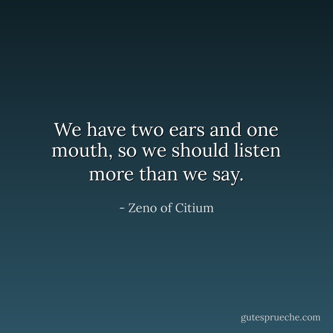 We have two ears and one mouth, so we should listen more than we say. - Zeno of Citium