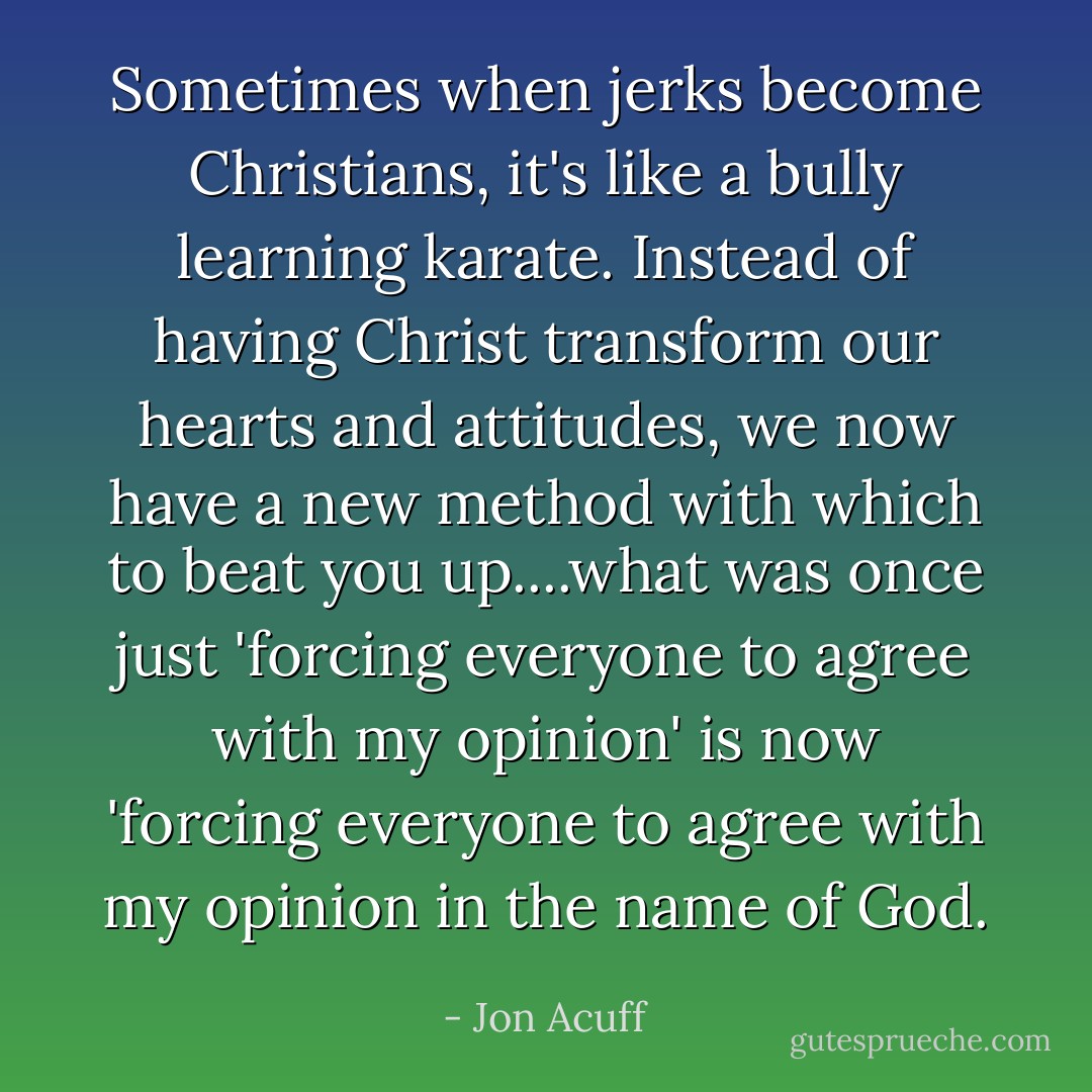Sometimes when jerks become Christians, it's like a bully learning karate. Instead of having Christ transform our hearts and attitudes, we now have a new method with which to beat you up....what was once just 'forcing everyone to agree with my opinion' is now 'forcing everyone to agree with my opinion in the name of God. - Jon Acuff