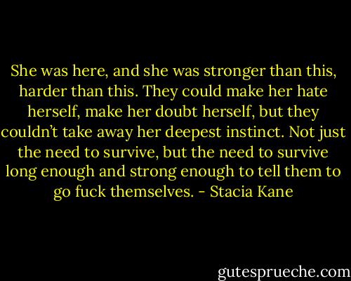 She was here, and she was stronger than this, harder than this. They could make her hate herself, make her doubt herself, but they couldn’t take away her deepest instinct. Not just the need to survive, but the need to survive long enough and strong enough to tell them to go fuck themselves. - Stacia Kane