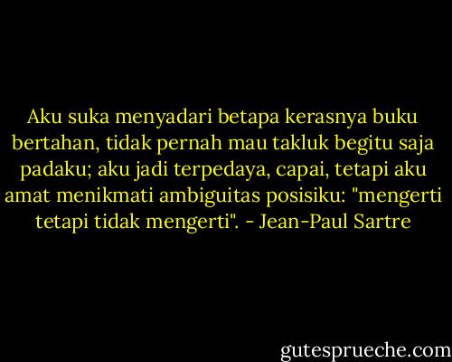 Aku suka menyadari betapa kerasnya buku bertahan, tidak pernah mau takluk begitu saja padaku; aku jadi terpedaya, capai, tetapi aku amat menikmati ambiguitas posisiku: "mengerti tetapi tidak mengerti". - Jean-Paul Sartre