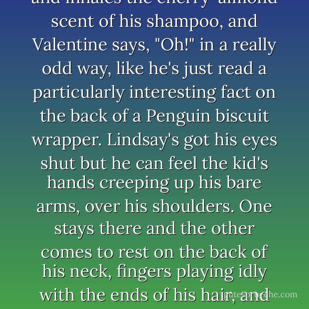 Still, Lindsay stops getting dressed, even though he's only half-done, because he gets this urge to ambush the kid with a hug. Just that, nothing else. He wraps his arms around Valentine's skinny body and pulls him close and rests his cheek on the still-damp hair and inhales the cherry-almond scent of his shampoo, and Valentine says, "Oh!" in a really odd way, like he's just read a particularly interesting fact on the back of a Penguin biscuit wrapper. Lindsay's got his eyes shut but he can feel the kid's hands creeping up his bare arms, over his shoulders. One stays there and the other comes to rest on the back of his neck, fingers playing idly with the ends of his hair, and several minutes pass without sound or movement, just the gentle thud of heartbeats. <br /><br />"What's that for?" Valentine asks, when Lindsay finally lets him go.<br /><br /> "Don't know. Nothing. Just seemed the kind of thing you'd like. BAM, surprise ninja cuddles. - Richard Rider