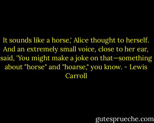 It sounds like a horse,' Alice thought to herself. And an extremely small voice, close to her ear, said, 'You might make a joke on that—something about "horse" and "hoarse," you know. - Lewis Carroll