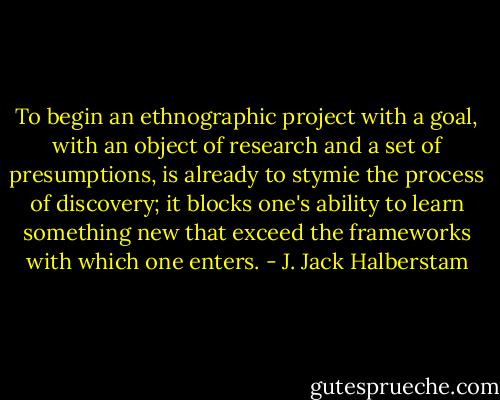 To begin an ethnographic project with a goal, with an object of research and a set of presumptions, is already to stymie the process of discovery; it blocks one's ability to learn something new that exceed the frameworks with which one enters. - J. Jack Halberstam