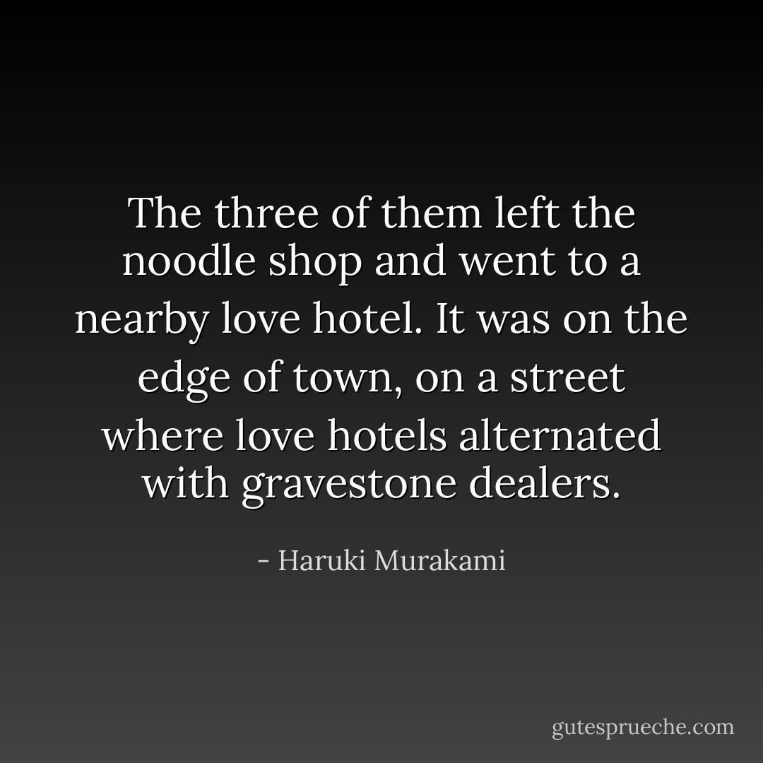 The three of them left the noodle shop and went to a nearby love hotel. It was on the edge of town, on a street where love hotels alternated with gravestone dealers. - Haruki Murakami