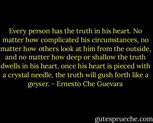 Every person has the truth in his heart. No matter how complicated his circumstances, no matter how others look at him from the outside, and no matter how deep or shallow the truth dwells in his heart, once his heart is pieced with a crystal needle, the truth will gush forth like a geyser. - Ernesto Che Guevara