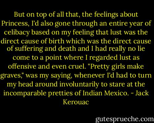 But on top of all that, the feelings about Princess, I'd also gone through an entire year of celibacy based on my feeling that lust was the direct cause of birth which was the direct cause of suffering and death and I had really no lie come to a point where I regarded lust as offensive and even cruel. "Pretty girls make graves," was my saying, whenever I'd had to turn my head around involuntarily to stare at the in­comparable pretties of Indian Mexico. - Jack Kerouac